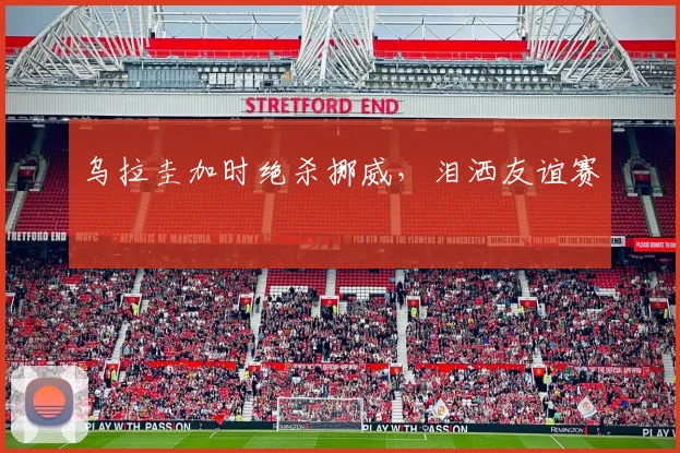 乌拉圭加时绝杀挪威，泪洒友谊赛