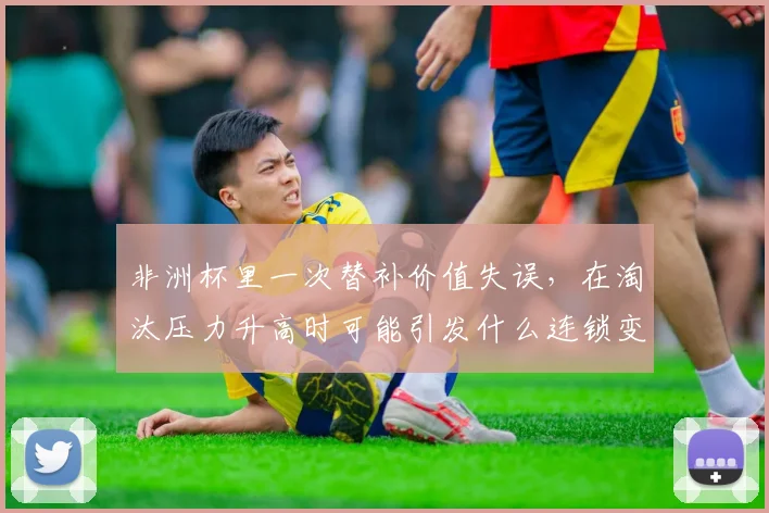 非洲杯里一次替补价值失误，在淘汰压力升高时可能引发什么连锁变化