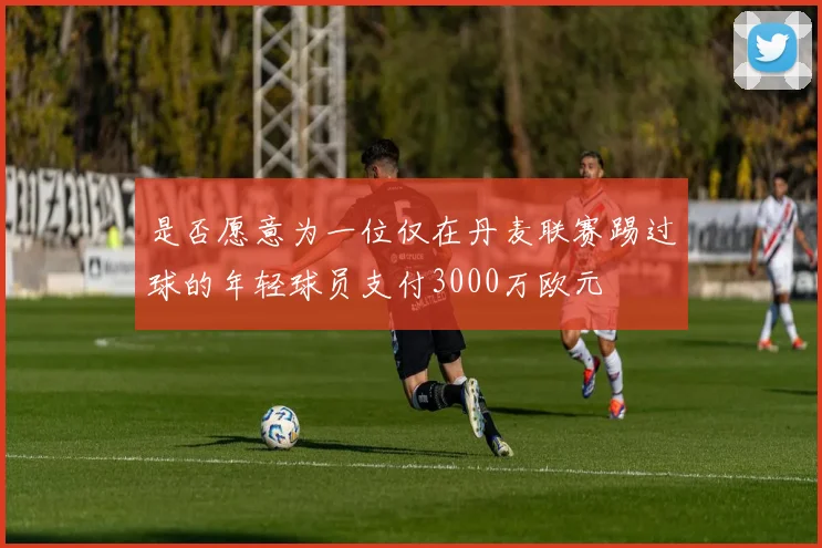 是否愿意为一位仅在丹麦联赛踢过球的年轻球员支付3000万欧元