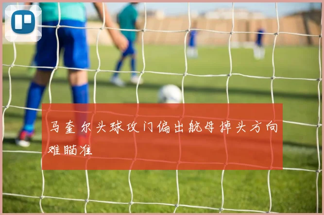 马奎尔头球攻门偏出航母掉头方向难瞄准