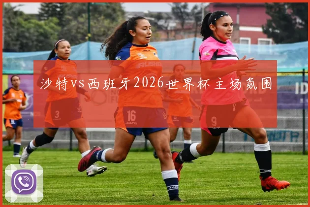 沙特vs西班牙2026世界杯主场氛围