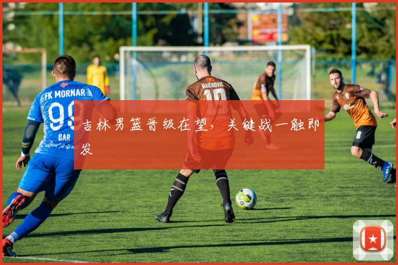 吉林男篮晋级在望，关键战一触即发