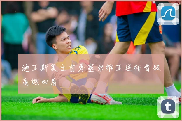 迪亚斯复出首秀塞尔维亚逆转晋级高燃回看