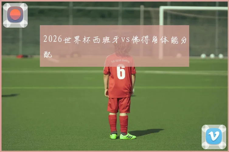 2026世界杯西班牙vs佛得角体能分配