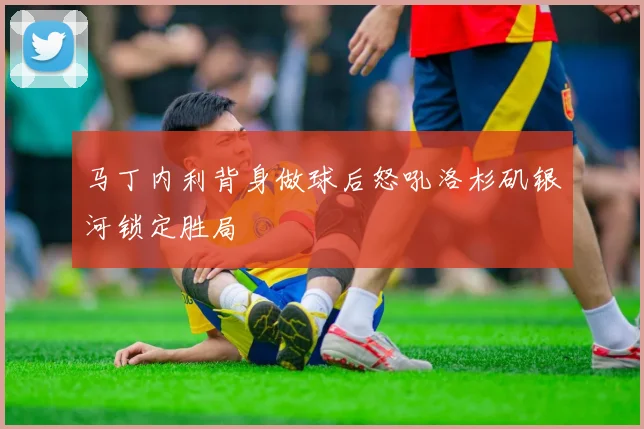 马丁内利背身做球后怒吼洛杉矶银河锁定胜局