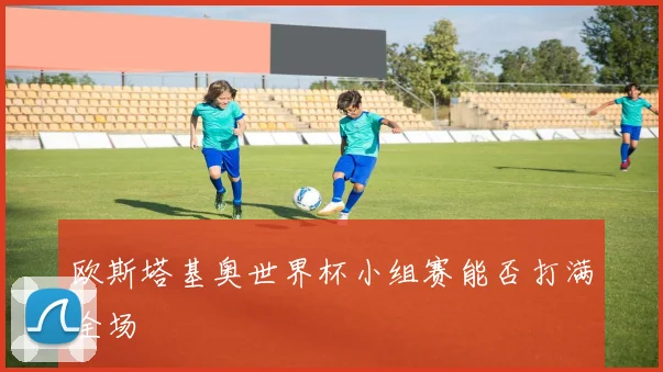 欧斯塔基奥世界杯小组赛能否打满全场