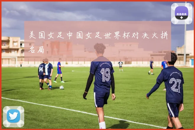 美国女足中国女足世界杯对决火拼名局