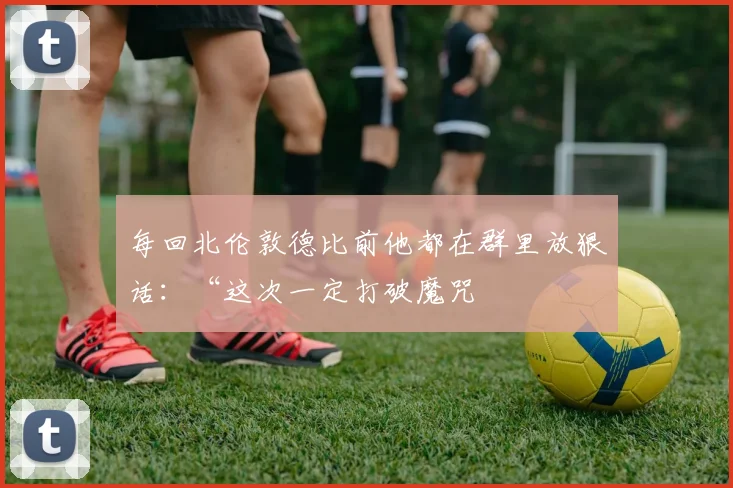 每回北伦敦德比前他都在群里放狠话：“这次一定打破魔咒