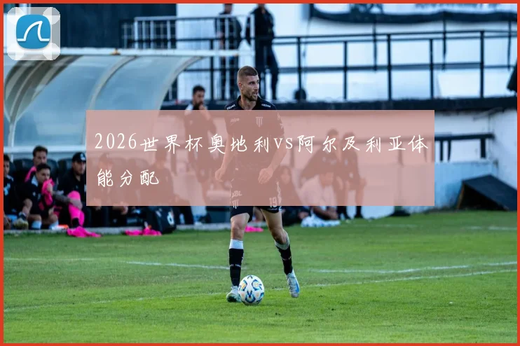2026世界杯奥地利vs阿尔及利亚体能分配