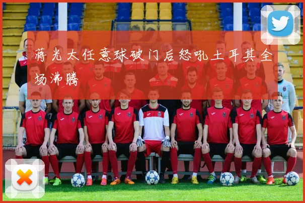 蒋光太任意球破门后怒吼土耳其全场沸腾