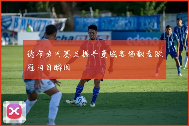 德布劳内赛后握手曼城客场翻盘欧冠泪目瞬间