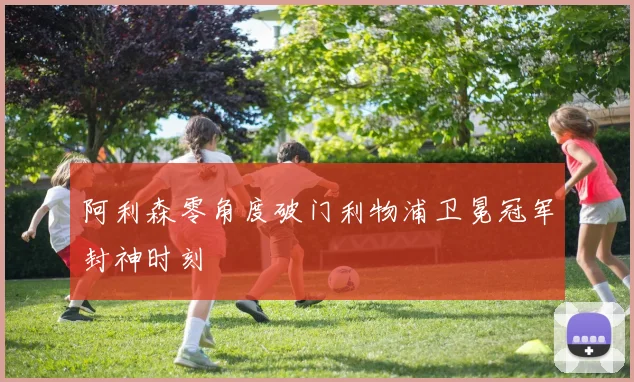 阿利森零角度破门利物浦卫冕冠军封神时刻