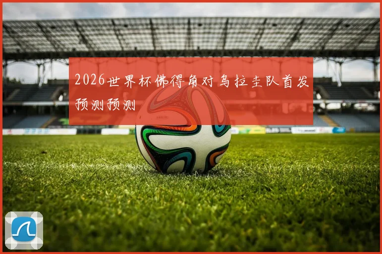 2026世界杯佛得角对乌拉圭队首发预测预测