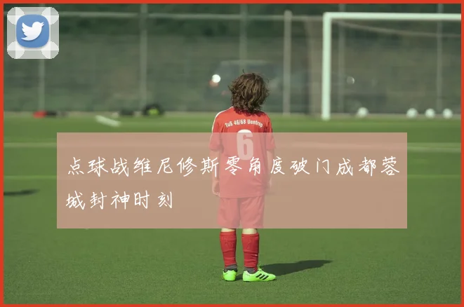 点球战维尼修斯零角度破门成都蓉城封神时刻