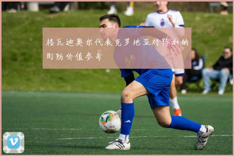 格瓦迪奥尔代表克罗地亚对阵加纳盯防价值参考