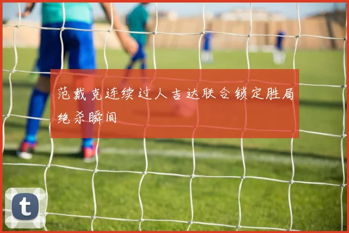 范戴克连续过人吉达联合锁定胜局绝杀瞬间