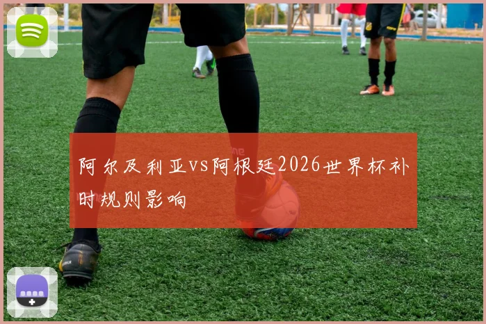 阿尔及利亚vs阿根廷2026世界杯补时规则影响