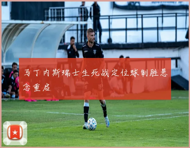 马丁内斯瑞士生死战定位球制胜悬念重启