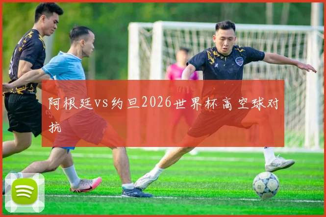 阿根廷vs约旦2026世界杯高空球对抗