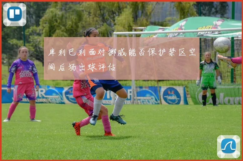 库利巴利面对挪威能否保护禁区空间后场出球评估