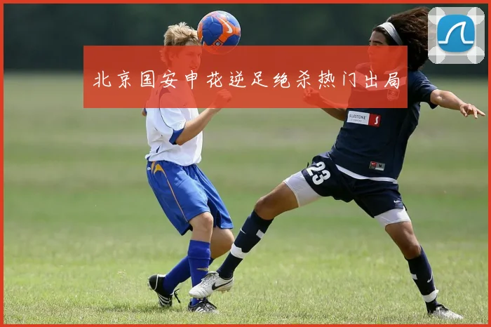 北京国安申花逆足绝杀热门出局