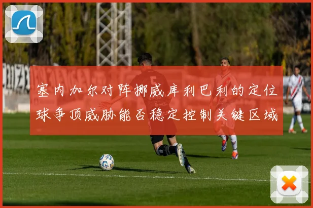 塞内加尔对阵挪威库利巴利的定位球争顶威胁能否稳定控制关键区域