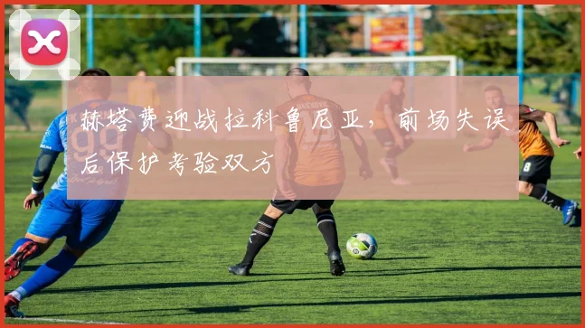 赫塔费迎战拉科鲁尼亚，前场失误后保护考验双方