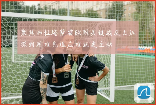 聚焦加拉塔萨雷欧冠关键战反击纵深利用谁先适应谁就更主动