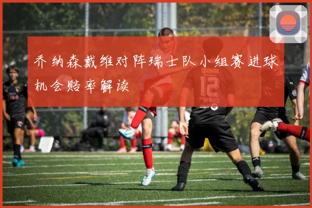 乔纳森戴维对阵瑞士队小组赛进球机会赔率解读