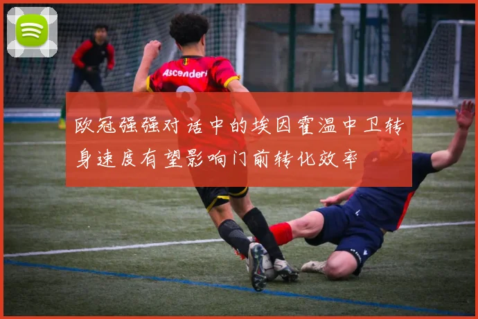 欧冠强强对话中的埃因霍温中卫转身速度有望影响门前转化效率