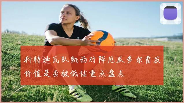 科特迪瓦队凯西对阵厄瓜多尔首发价值是否被低估重点盘点