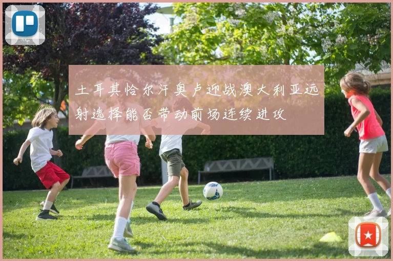 土耳其恰尔汗奥卢迎战澳大利亚远射选择能否带动前场连续进攻