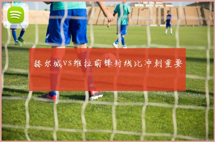 赫尔城vs维拉前锋封线比冲刺重要