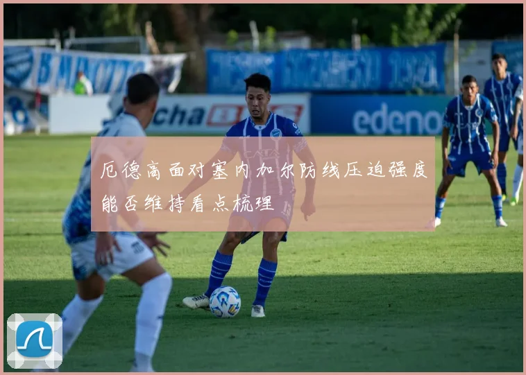 厄德高面对塞内加尔防线压迫强度能否维持看点梳理