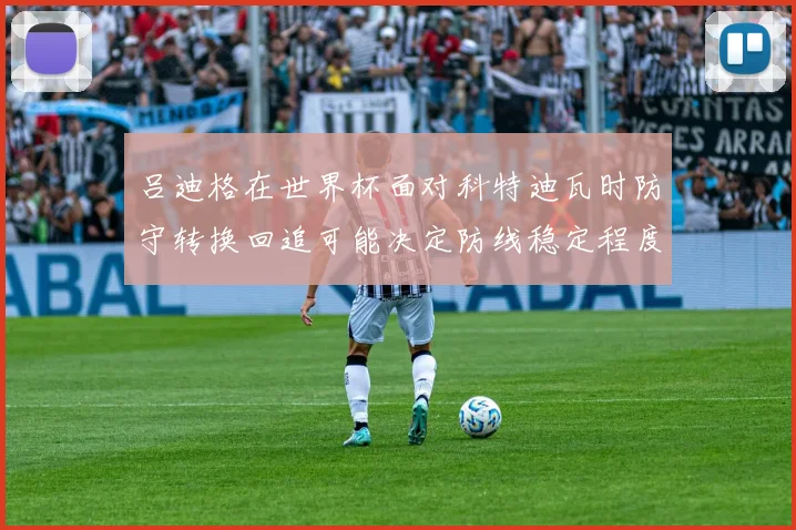吕迪格在世界杯面对科特迪瓦时防守转换回追可能决定防线稳定程度