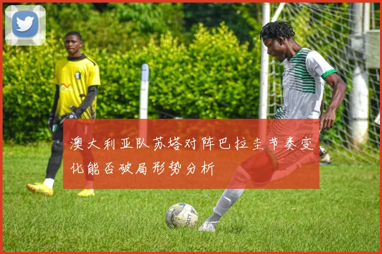 澳大利亚队苏塔对阵巴拉圭节奏变化能否破局形势分析