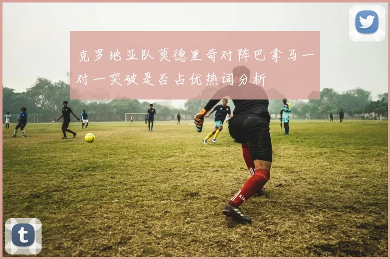 克罗地亚队莫德里奇对阵巴拿马一对一突破是否占优热词分析