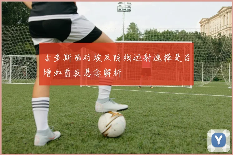 古多斯面对埃及防线远射选择是否增加首发悬念解析