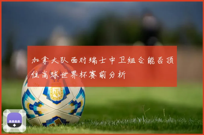 加拿大队面对瑞士中卫组合能否顶住高球世界杯赛前分析