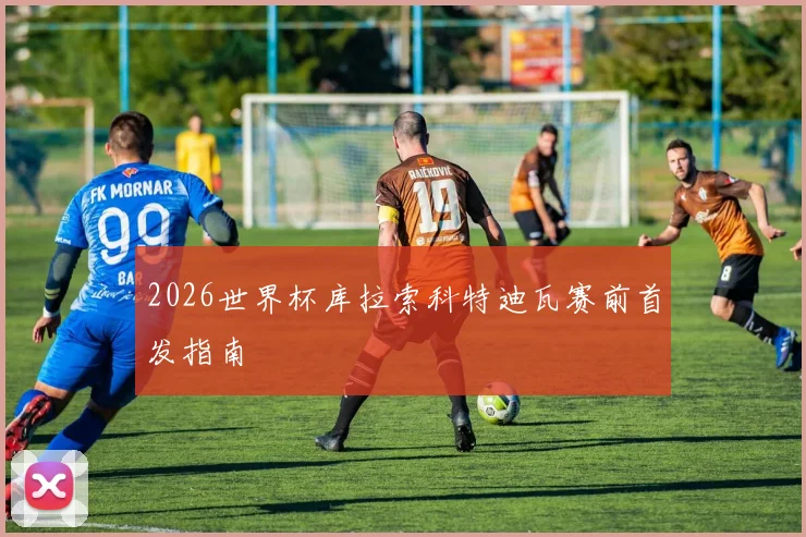 2026世界杯库拉索科特迪瓦赛前首发指南