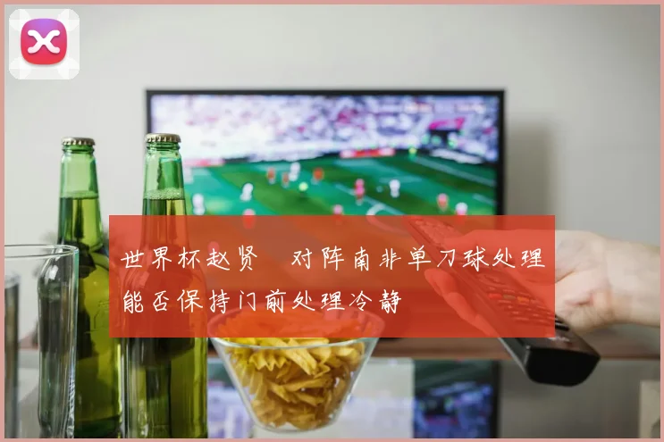 世界杯赵贤祐对阵南非单刀球处理能否保持门前处理冷静
