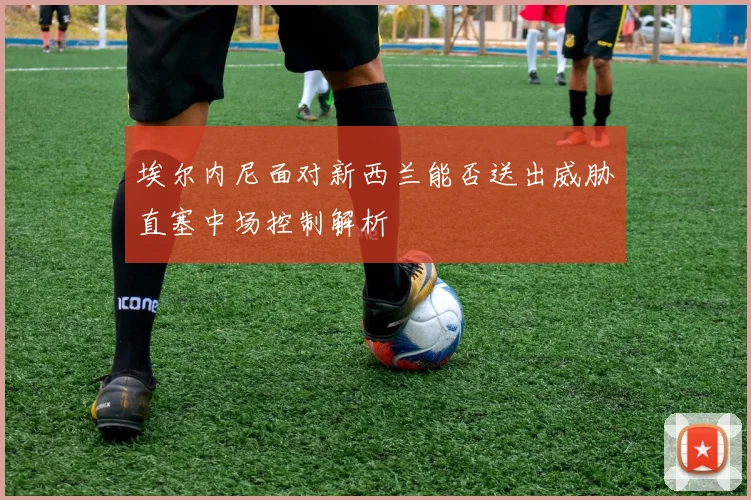 埃尔内尼面对新西兰能否送出威胁直塞中场控制解析