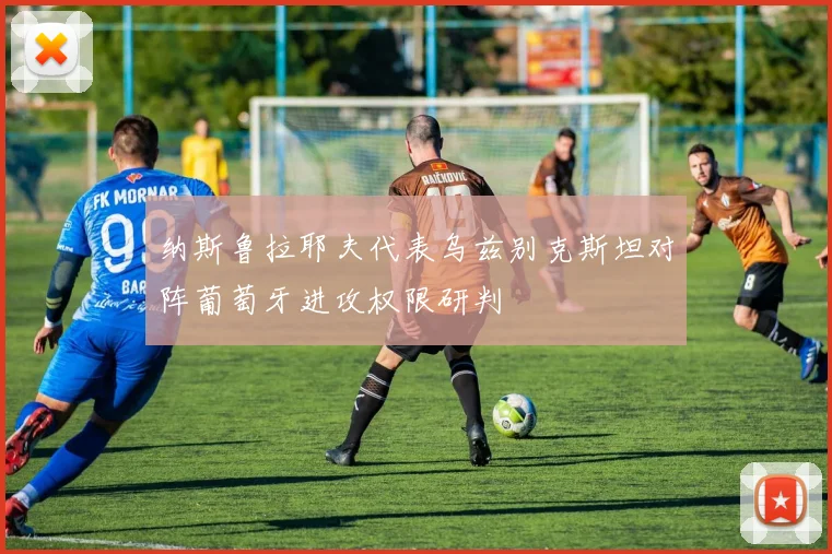 纳斯鲁拉耶夫代表乌兹别克斯坦对阵葡萄牙进攻权限研判