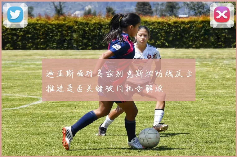 迪亚斯面对乌兹别克斯坦防线反击推进是否关键破门机会解读