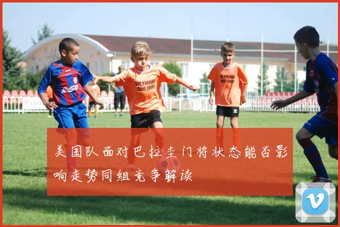 美国队面对巴拉圭门将状态能否影响走势同组竞争解读