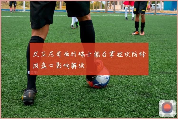 皮亚尼奇面对瑞士能否掌控攻防转换盘口影响解读