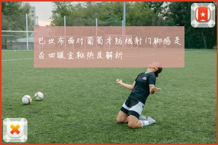 巴坎布面对葡萄牙防线射门脚感是否回暖金靴热度解析