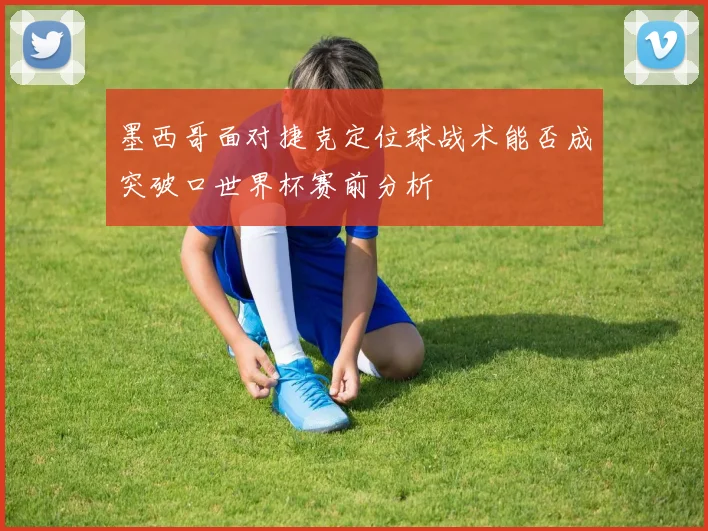 墨西哥面对捷克定位球战术能否成突破口世界杯赛前分析