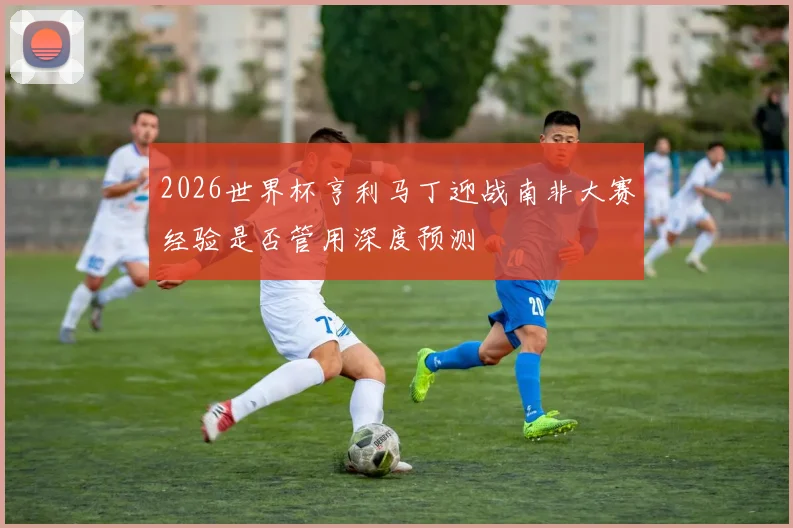 2026世界杯亨利马丁迎战南非大赛经验是否管用深度预测