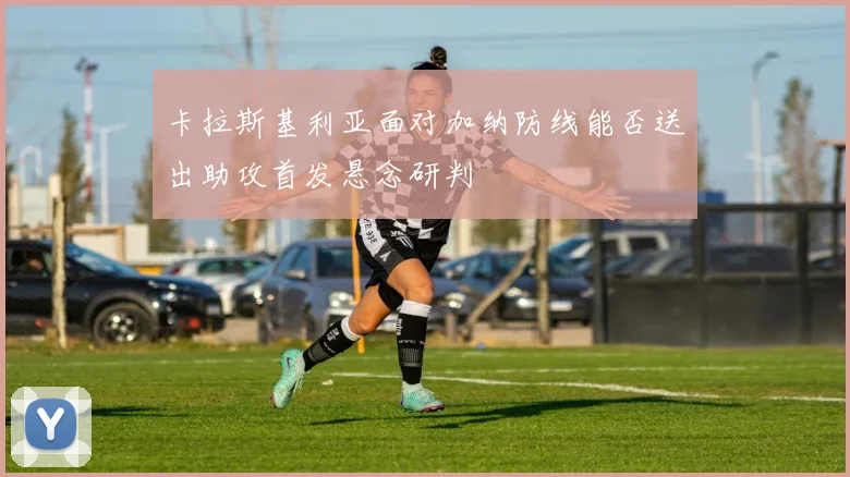 卡拉斯基利亚面对加纳防线能否送出助攻首发悬念研判